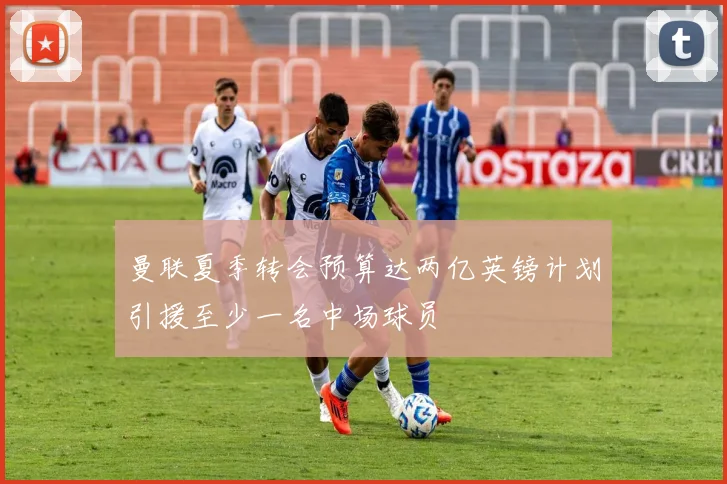 曼联夏季转会预算达两亿英镑计划引援至少一名中场球员