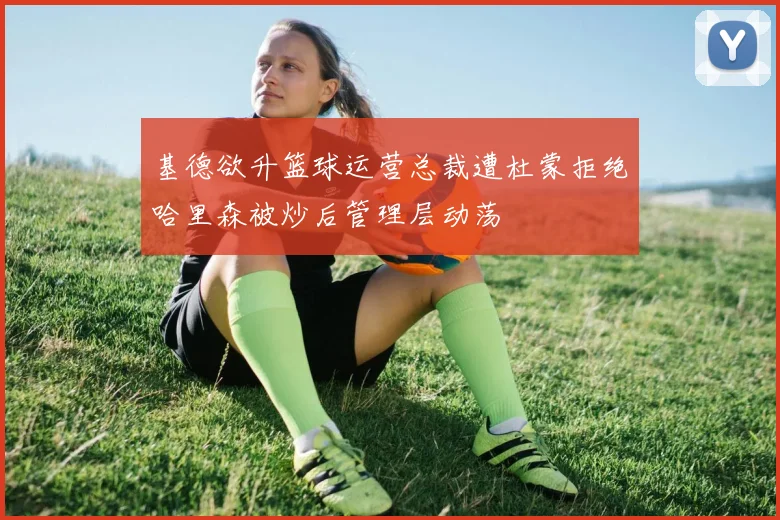 基德欲升篮球运营总裁遭杜蒙拒绝哈里森被炒后管理层动荡