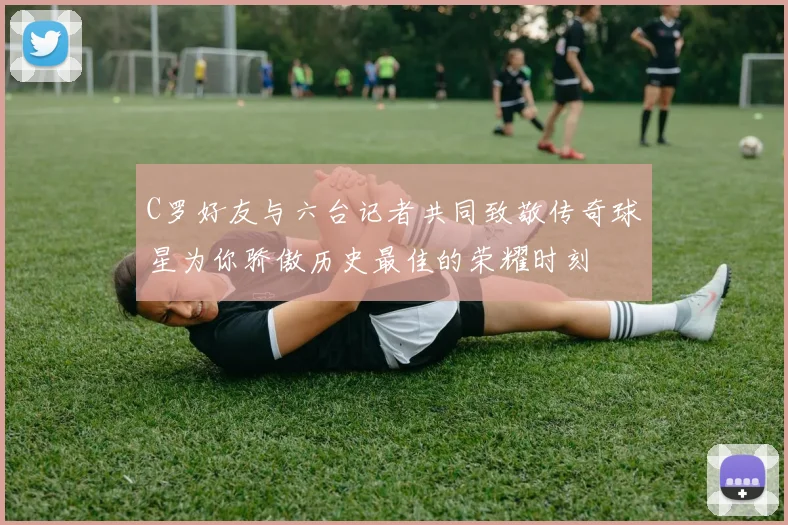 C罗好友与六台记者共同致敬传奇球星为你骄傲历史最佳的荣耀时刻
