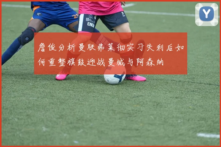詹俊分析曼联弗莱彻实习失利后如何重整旗鼓迎战曼城与阿森纳