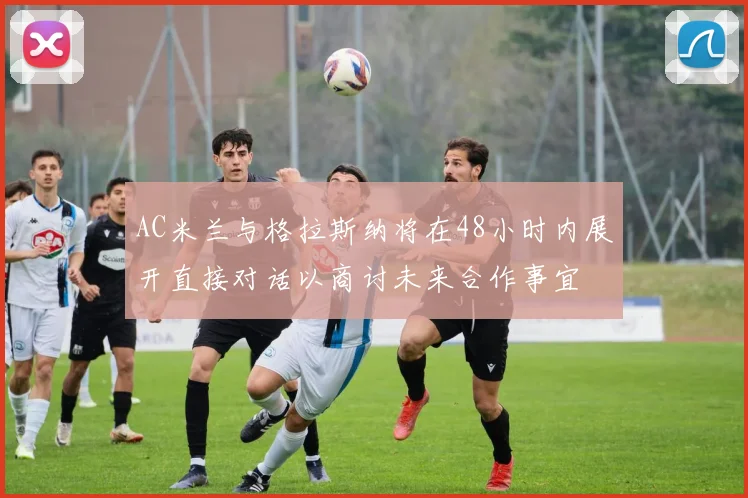 AC米兰与格拉斯纳将在48小时内展开直接对话以商讨未来合作事宜