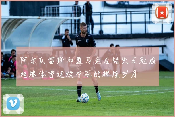 阿尔瓦雷斯加盟马竞后错失五冠成绝缘体曾连续夺冠的辉煌岁月