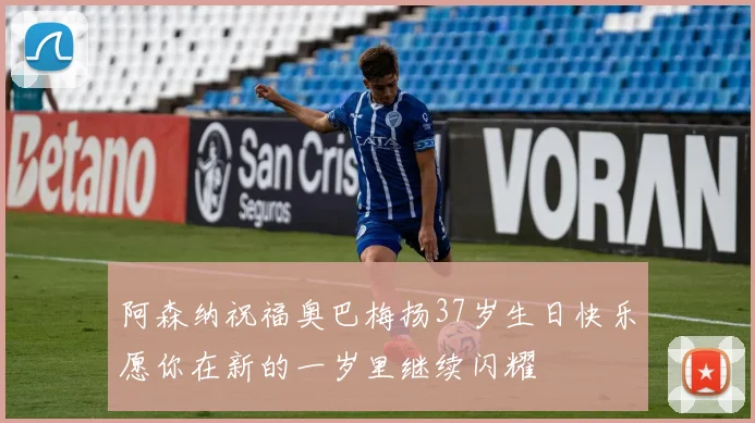 阿森纳祝福奥巴梅扬37岁生日快乐愿你在新的一岁里继续闪耀