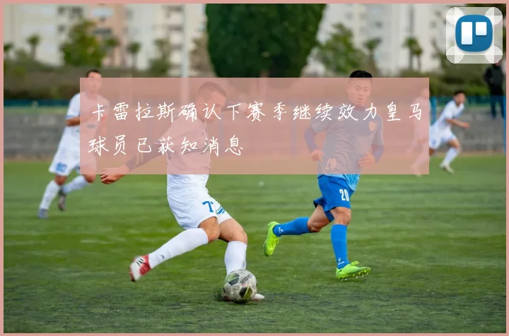 卡雷拉斯确认下赛季继续效力皇马球员已获知消息