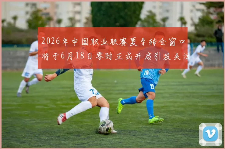 2026年中国职业联赛夏季转会窗口将于6月18日零时正式开启引发关注