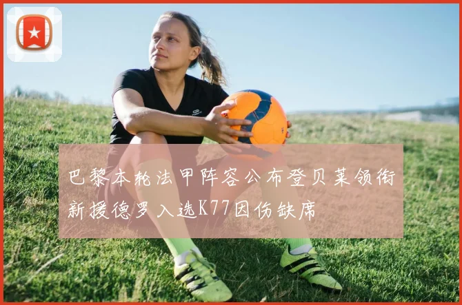 巴黎本轮法甲阵容公布登贝莱领衔新援德罗入选K77因伤缺席