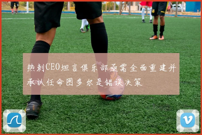热刺CEO坦言俱乐部亟需全面重建并承认任命图多尔是错误决策