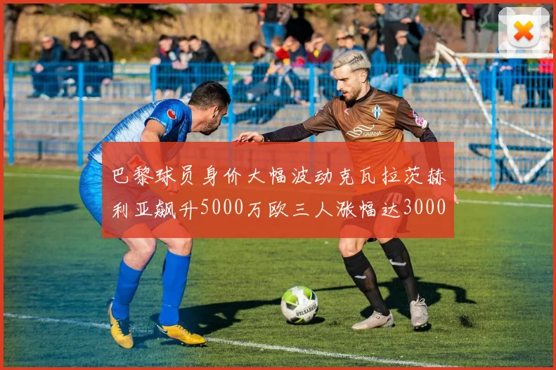 巴黎球员身价大幅波动克瓦拉茨赫利亚飙升5000万欧三人涨幅达3000万欧