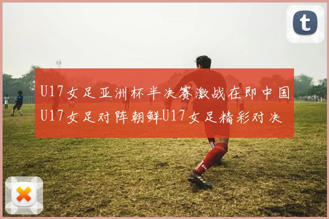 U17女足亚洲杯半决赛激战在即中国U17女足对阵朝鲜U17女足精彩对决即将开启
