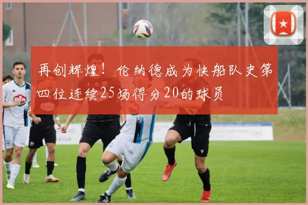再创辉煌！伦纳德成为快船队史第四位连续25场得分20的球员