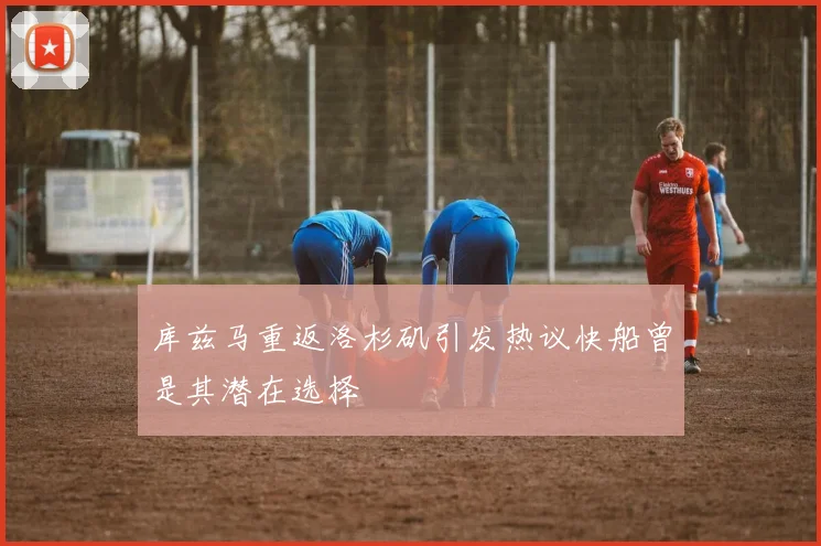 库兹马重返洛杉矶引发热议快船曾是其潜在选择
