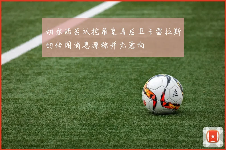 切尔西否认挖角皇马后卫卡雷拉斯的传闻消息源称并无意向