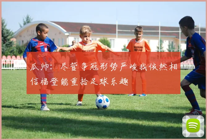 瓜帅：尽管争冠形势严峻我依然相信福登能重拾足球乐趣