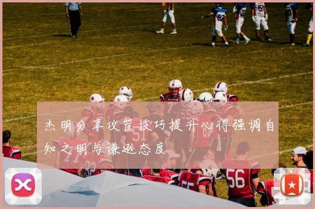 杰明分享攻筐技巧提升心得强调自知之明与谦逊态度