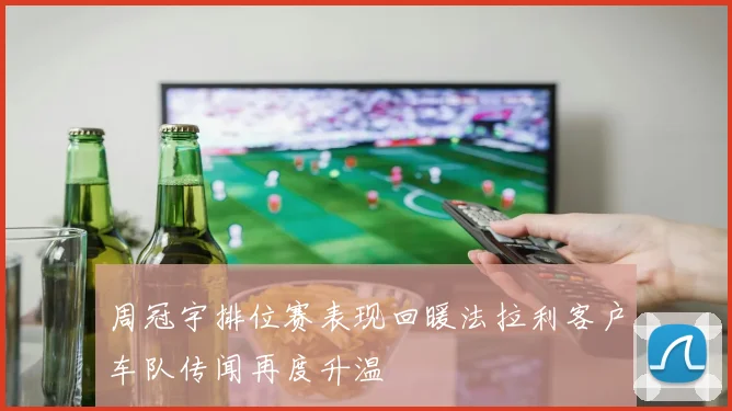 周冠宇排位赛表现回暖法拉利客户车队传闻再度升温