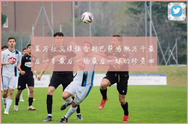 莱万社交媒体告别巴萨感慨万千最后一季最后一场最后一球的珍贵回忆