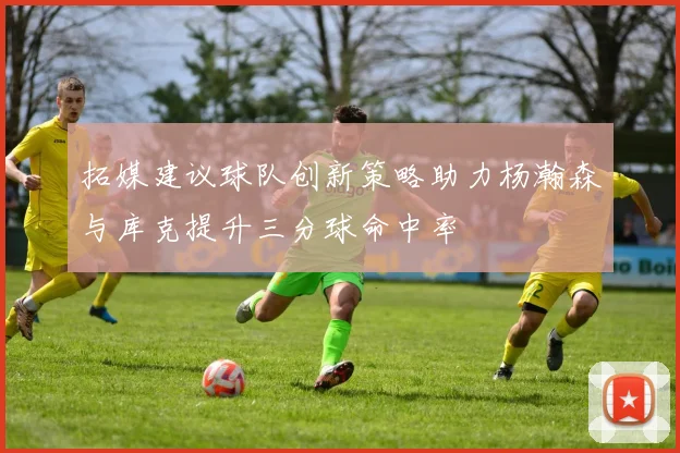 拓媒建议球队创新策略助力杨瀚森与库克提升三分球命中率
