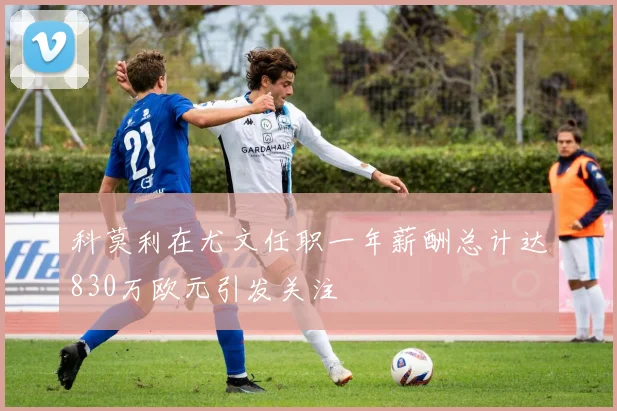 科莫利在尤文任职一年薪酬总计达830万欧元引发关注