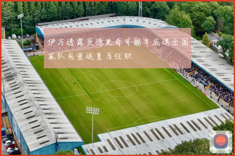 伊万透露莫德里奇可能年底退出国家队或重返皇马任职