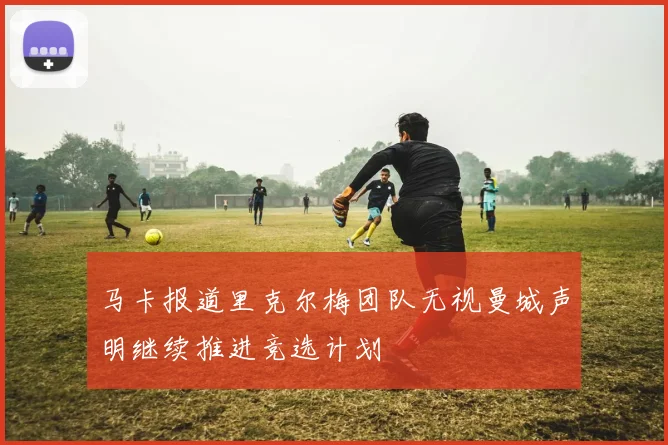 马卡报道里克尔梅团队无视曼城声明继续推进竞选计划