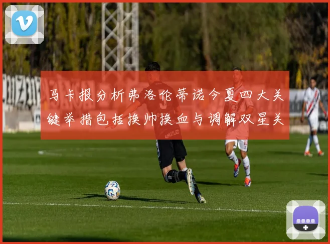 马卡报分析弗洛伦蒂诺今夏四大关键举措包括换帅换血与调解双星关系