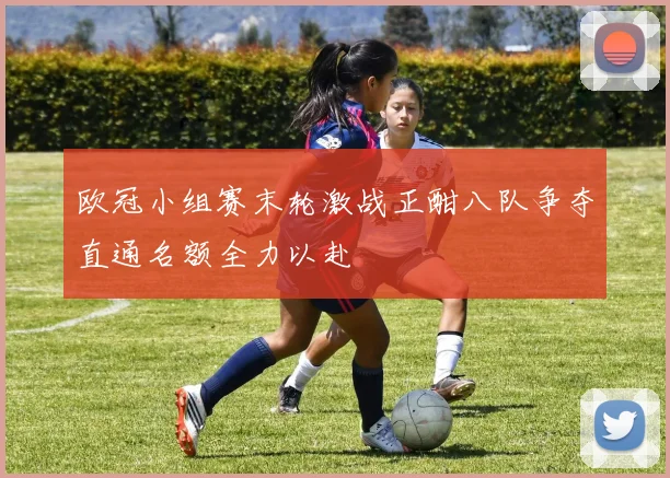 欧冠小组赛末轮激战正酣八队争夺直通名额全力以赴