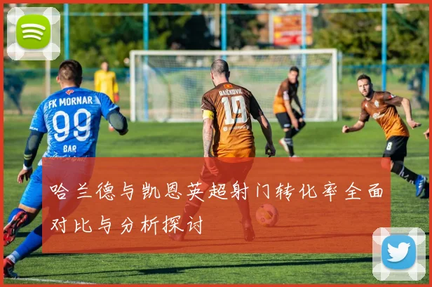 哈兰德与凯恩英超射门转化率全面对比与分析探讨