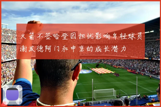 火箭不签哈登因担忧影响年轻球员谢泼德阿门和申京的成长潜力