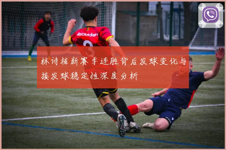 林诗栋新赛季连胜背后发球变化与接发球稳定性深度分析
