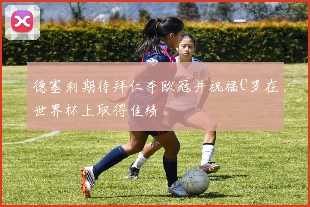 德塞利期待拜仁夺欧冠并祝福C罗在世界杯上取得佳绩