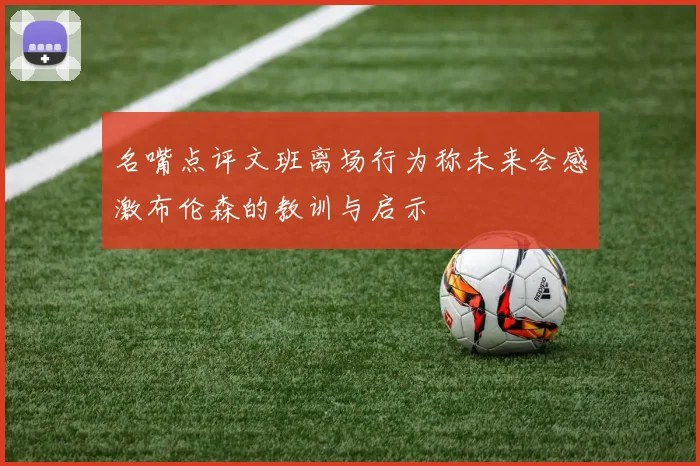 名嘴点评文班离场行为称未来会感激布伦森的教训与启示