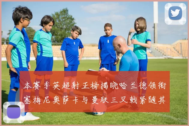 本赛季英超射正榜揭晓哈兰德领衔塞梅尼奥萨卡与曼联三叉戟紧随其后