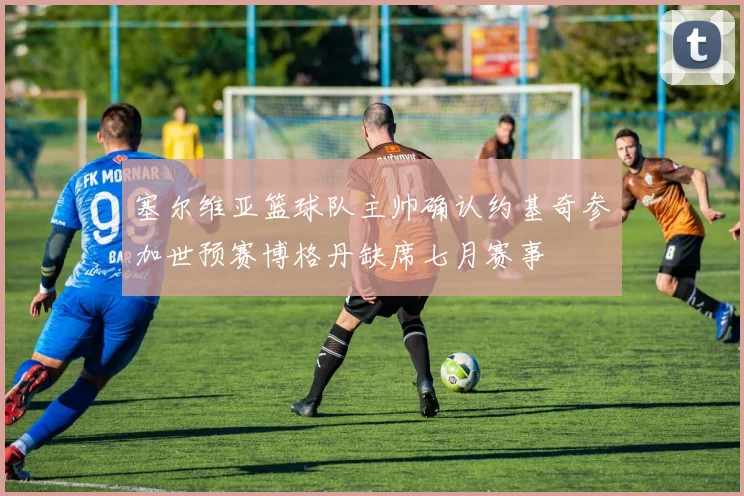 塞尔维亚篮球队主帅确认约基奇参加世预赛博格丹缺席七月赛事