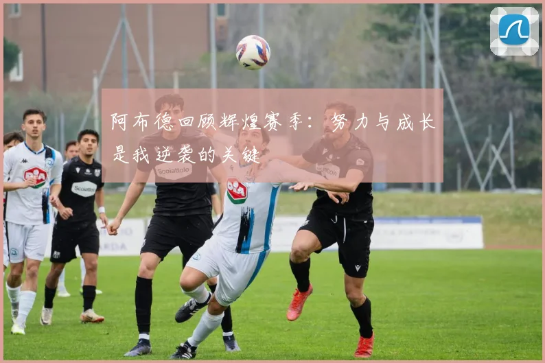 阿布德回顾辉煌赛季：努力与成长是我逆袭的关键