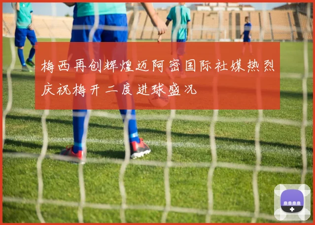 梅西再创辉煌迈阿密国际社媒热烈庆祝梅开二度进球盛况
