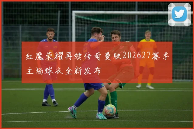 红魔荣耀再续传奇曼联202627赛季主场球衣全新发布